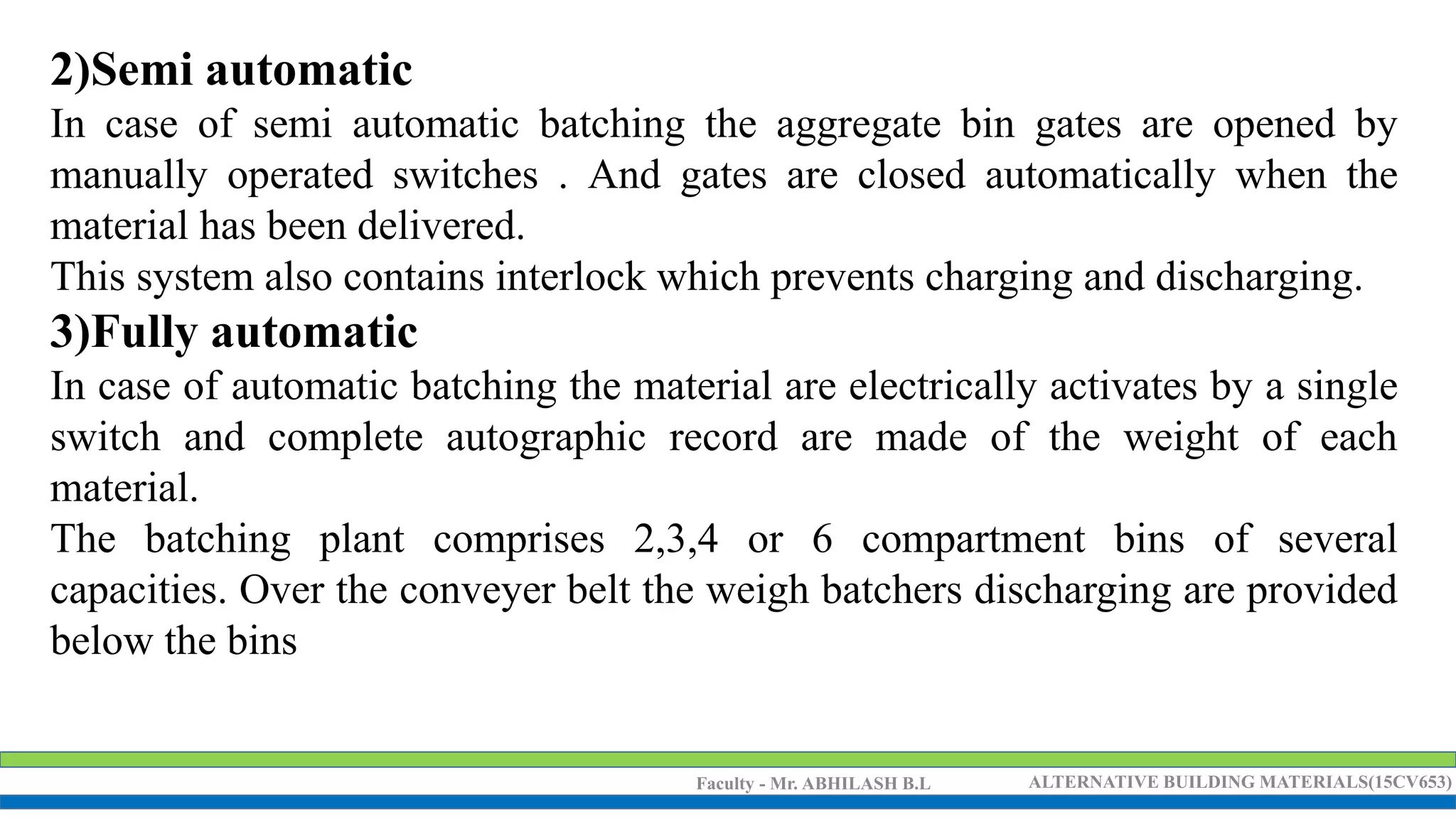 Faculty - Mr. ABHILASH B.L ALTERNATIVE BUILDING MATERIALS(15CV653)
2)Semi automatic
In case of semi automatic batching the aggregate bin gates are opened by
manually operated switches . And gates are closed automatically when the
material has been delivered.
This system also contains interlock which prevents charging and discharging.
3)Fully automatic
In case of automatic batching the material are electrically activates by a single
switch and complete autographic record are made of the weight of each
material.
The batching plant comprises 2,3,4 or 6 compartment bins of several
capacities. Over the conveyer belt the weigh batchers discharging are provided
below the bins
 