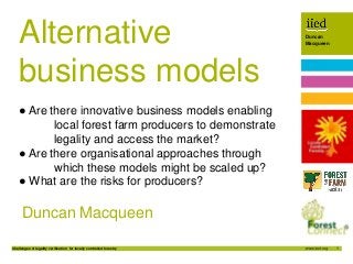 1
Duncan
Macqueen
Challenges of legality verification for locally controlled forestry
Author name
Date
Duncan
Macqueen
Duncan Macqueen
Alternative
business models
● Are there innovative business models enabling
local forest farm producers to demonstrate
legality and access the market?
● Are there organisational approaches through
which these models might be scaled up?
● What are the risks for producers?
 