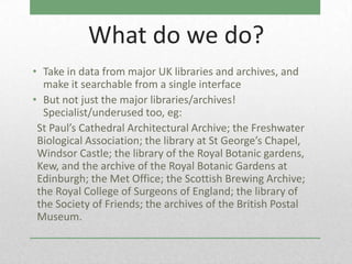 What do we do?
• Take in data from major UK libraries and archives, and
  make it searchable from a single interface
• But not just the major libraries/archives!
  Specialist/underused too, eg:
 St Paul’s Cathedral Architectural Archive; the Freshwater
 Biological Association; the library at St George’s Chapel,
 Windsor Castle; the library of the Royal Botanic gardens,
 Kew, and the archive of the Royal Botanic Gardens at
 Edinburgh; the Met Office; the Scottish Brewing Archive;
 the Royal College of Surgeons of England; the library of
 the Society of Friends; the archives of the British Postal
 Museum.
 