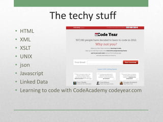 The techy stuff
•   HTML
•   XML
•   XSLT
•   UNIX
•   json
•   Javascript
•   Linked Data
•   Learning to code with CodeAcademy codeyear.com
 