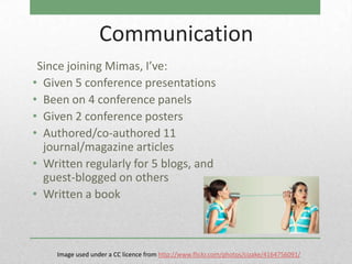 Communication
 Since joining Mimas, I’ve:
• Given 5 conference presentations
• Been on 4 conference panels
• Given 2 conference posters
• Authored/co-authored 11
  journal/magazine articles
• Written regularly for 5 blogs, and
  guest-blogged on others
• Written a book



    Image used under a CC licence from http://www.flickr.com/photos/cizake/4164756091/
 