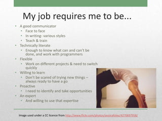 My job requires me to be...
• A good communicator
  • Face to face
  • In writing- various styles
  • Teach & train
• Technically literate
  • Enough to know what can and can’t be
      done, and work with programmers
• Flexible
  • Work on different projects & need to switch
      quickly
• Willing to learn
  • Don’t be scared of trying new things –
      always ready to have a go
• Proactive
  • I need to identify and take opportunities
• An expert
  • And willing to use that expertise


  Image used under a CC licence from http://www.flickr.com/photos/jessicafoley/4270697958/
 