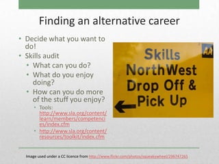 Finding an alternative career
• Decide what you want to
  do!
• Skills audit
  • What can you do?
  • What do you enjoy
    doing?
  • How can you do more
    of the stuff you enjoy?
      • Tools:
        http://www.sla.org/content/
        learn/members/competenci
        es/index.cfm
      • http://www.sla.org/content/
        resources/toolkit/index.cfm


  Image used under a CC licence from http://www.flickr.com/photos/squeakywheel/296747265
 