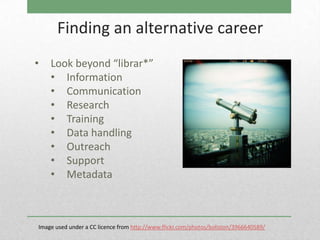 Finding an alternative career
•   Look beyond “librar*”
    • Information
    • Communication
    • Research
    • Training
    • Data handling
    • Outreach
    • Support
    • Metadata



Image used under a CC licence from http://www.flickr.com/photos/boliston/3966640589/
 