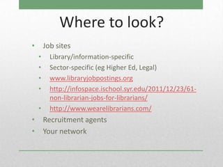 Where to look?
•       Job sites
    •     Library/information-specific
    •     Sector-specific (eg Higher Ed, Legal)
    •     www.libraryjobpostings.org
    •     http://infospace.ischool.syr.edu/2011/12/23/61-
          non-librarian-jobs-for-librarians/
    •     http://www.wearelibrarians.com/
•       Recruitment agents
•       Your network
 