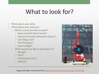 What to look for?
• Think about your skills
• Think about your interests
  • Where would you like to work?
      • Rock and Roll Hall of Fame?
      • Disney Animation Research Library?
      • San Diego Zoo?
      • The Pentagon?
      • Eton College?
  • What would you like to specialise in?
      • Manga?
      • Film?
      • Orchestral music?
      • Botany?


      Image used under a CC licence from http://www.flickr.com/photos/ztil301/2104379281
 