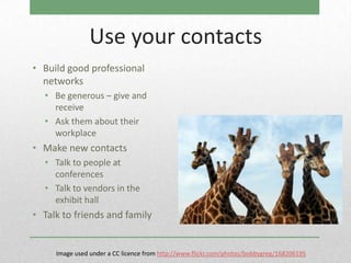 Use your contacts
• Build good professional
  networks
  • Be generous – give and
    receive
  • Ask them about their
    workplace
• Make new contacts
  • Talk to people at
    conferences
  • Talk to vendors in the
    exhibit hall
• Talk to friends and family


     Image used under a CC licence from http://www.flickr.com/photos/bobbygreg/168206195
 