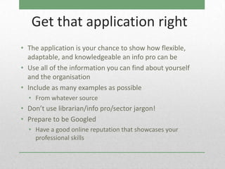Get that application right
• The application is your chance to show how flexible,
  adaptable, and knowledgeable an info pro can be
• Use all of the information you can find about yourself
  and the organisation
• Include as many examples as possible
  • From whatever source
• Don’t use librarian/info pro/sector jargon!
• Prepare to be Googled
  • Have a good online reputation that showcases your
    professional skills
 