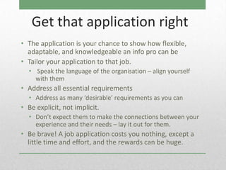 Get that application right
• The application is your chance to show how flexible,
  adaptable, and knowledgeable an info pro can be
• Tailor your application to that job.
  • Speak the language of the organisation – align yourself
    with them
• Address all essential requirements
  • Address as many ‘desirable’ requirements as you can
• Be explicit, not implicit.
  • Don’t expect them to make the connections between your
    experience and their needs – lay it out for them.
• Be brave! A job application costs you nothing, except a
  little time and effort, and the rewards can be huge.
 