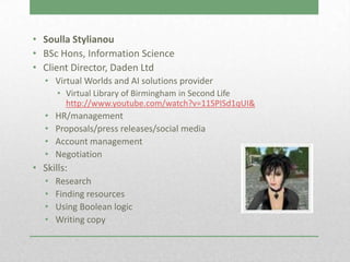 • Soulla Stylianou
• BSc Hons, Information Science
• Client Director, Daden Ltd
   • Virtual Worlds and AI solutions provider
       • Virtual Library of Birmingham in Second Life
         http://www.youtube.com/watch?v=11SPISd1qUI&
   •   HR/management
   •   Proposals/press releases/social media
   •   Account management
   •   Negotiation
• Skills:
   •   Research
   •   Finding resources
   •   Using Boolean logic
   •   Writing copy
 