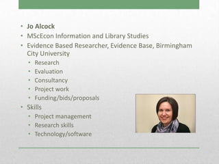 • Jo Alcock
• MScEcon Information and Library Studies
• Evidence Based Researcher, Evidence Base, Birmingham
  City University
  •   Research
  •   Evaluation
  •   Consultancy
  •   Project work
  •   Funding/bids/proposals
• Skills
  • Project management
  • Research skills
  • Technology/software
 
