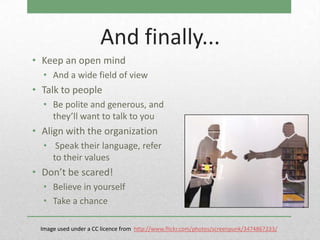 And finally...
• Keep an open mind
  • And a wide field of view
• Talk to people
  • Be polite and generous, and
    they’ll want to talk to you
• Align with the organization
  • Speak their language, refer
    to their values
• Don’t be scared!
  • Believe in yourself
  • Take a chance

 Image used under a CC licence from http://www.flickr.com/photos/screenpunk/3474867233/
 