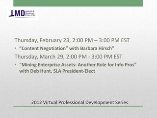Thursday, February 23, 2:00 PM – 3:00 PM EST
• “Content Negotiation” with Barbara Hirsch”
Thursday, March 29, 2:00 PM - 3:00 PM EST
• “Mining Enterprise Assets: Another Role for Info Pros”
  with Deb Hunt, SLA President-Elect




       2012 Virtual Professional Development Series
 