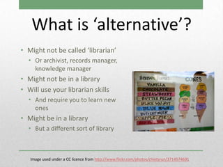 What is ‘alternative’?
• Might not be called ‘librarian’
  • Or archivist, records manager,
    knowledge manager
• Might not be in a library
• Will use your librarian skills
  • And require you to learn new
    ones
• Might be in a library
  • But a different sort of library



   Image used under a CC licence from http://www.flickr.com/photos/chiotsrun/3714574691
 