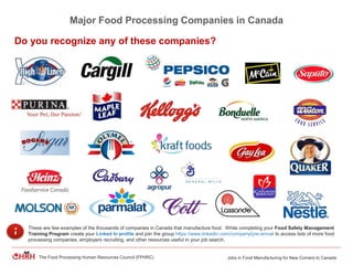 Jobs in Food Manufacturing for New Comers to CanadaThe Food Processing Human Resources Council (FPHRC)
Major Food Processing Companies in Canada
These are few examples of the thousands of companies in Canada that manufacture food. While completing your Food Safety Management
Training Program create your Linked In profile and join the group https://www.linkedin.com/company/pre-arrival to access lists of more food
processing companies, employers recruiting, and other resources useful in your job search.
Do you recognize any of these companies?
 