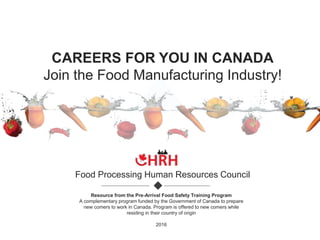 CAREERS FOR YOU IN CANADA
Join the Food Manufacturing Industry!
Food Processing Human Resources Council
Resource from the Pre-Arrival Food Safety Training Program
A complementary program funded by the Government of Canada to prepare
new comers to work in Canada. Program is offered to new comers while
residing in their country of origin
2016
 