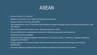 ASEAN
 SE Asia consist of 11 countries.
 Repeated colonialism in the region by European and Japanese
 Adverse impact on Economy and politics
 Post-Independence and 2nd World War faced problem of Nation Building, Poverty, Economic backwardness, cold
war alliance.
 Efforts at Asian and Third World Unity - Bandung Conference, NAM
 Proved ineffective for establishing conventions for informal cooperation and interaction.
 South East Asia formed ASEAN.
 ASEAN formed by signing of Bangkok Declaration by 5 countries namely, — Indonesia, Malaysia, Philippines,
Singapore and Thailand.
 Primary objective of Economic Growth, which was envisioned to promote Social Progress and Cultural
development
 Secondary objective: Regional Peace and stability by adhering to Principles of UN charter.
 