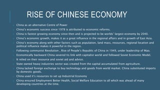 RISE OF CHINESE ECONOMY
o China as an alternative Centre of Power
o China’s economic success since 1978 is attributed to economic reforms.
o China is fastest growing economy since then and is projected to be worlds’ largest economy by 2040.
o China’s economic growth, makes it as a great influence in the regional affairs and in growth of East Asia.
o China’s economy along with other factors such as population, land mass, resources, regional location and
political influence makes it powerful in the region.
o Following communist Revolution , Rise of People’s Republic of China in 1949, under leadership of Mao.
o Economically backward China severed tis link with capitalist world and followed Soviet Economic Model.
o It relied on their resource and soviet aid and advice.
o State owned heavy industries sector was created from the capital accumulated from agriculture.
o China lacked foreign exchange to buy technology and goods from world market. China substituted imports
by domestic goods.
o China used it’s resources to set up Industrial Economy
o China ensured Employment Better Health, Social Welfare Education to all which was ahead of many
developing countries at the time.
 