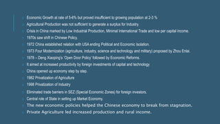 o Economic Growth at rate of 5-6% but proved insufficient to growing population at 2-3 %
o Agricultural Production was not sufficient to generate a surplus for Industry.
o Crisis in China marked by Low Industrial Production, Minimal International Trade and low per capital income.
o 1970s saw shift in Chinese Policy.
o 1972 China established relation with USA ending Political and Economic Isolation.
o 1973 Four Modernization (agriculture, industry, science and technology and military) proposed by Zhou Enlai.
o 1978 – Deng Xiaoping’s ‘Open Door Policy’ followed by Economic Reforms.
o It aimed at increased productivity by foreign investments of capital and technology
o China opened up economy step by step.
o 1982 Privatization of Agriculture
o 1998 Privatization of Industry
o Eliminated trade barriers in SEZ (Special Economic Zones) for foreign investors.
o Central role of State in setting up Market Economy.
o The new economic policies helped the Chinese economy to break from stagnation.
o Private Agriculture led increased production and rural income.
 