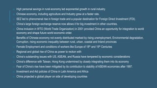 o High personal savings in rural economy led exponential growth in rural industry
o Chinese economy, including agriculture and Industry grew at a faster rate.
o SEZ led to phenomenal rise in foreign trade and a popular destination for Foreign Direct Investment (FDI).
o China’s large foreign exchange reserve now allows it for big investment in other countries.
o China inclusion in WTO (World Trade Organization) in 2001 provided China an opportunity for integration to world
economy and shape future world economic order.
o Benefits of Chinese economy not evenly distributed marked by rising unemployment, Environmental degradation,
Corruption, rising economic inequality between rural, urban, coastal and Inland provinces
o Female Employment and conditions of workers like Europe of 18th and 19th Centuries
o Regional and global rise of China as power to reckon with
o China’s outstanding issues with US, ASEAN, and Russia have tempered by economic considerations
o China’s difference with Taiwan, Hong Kong undermined by closely integrating them into its economy
o Fear of China’s rise have been mitigated by its contribution to stability of ASEAN economies after 1997.
o Investment and Aid policies of China in Latin America and Africa
o China projected a global player on side of developing countries
 