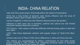 INDIA- CHINA RELATION
oIndia and China great powers historically before the advent of imperialism.
oChina has a long history of dynastic rules having influence over the areas of
Mongolia, Korea, parts of Indo-China, and Tibet.
oVarious kingdoms in India also had influence beyond present day borders.
oInfluence in both cases was in economic, political and cultural but with limited
interaction between these two countries.
o20th Century – both nations confronted difficulty evolving foreign policy to deal with
each other.
o1950- India China diplomatic relations with popular slogan of “Hindi-Chini Bhai-
Bhai”
oChinese take over of Tibet in1950, led to differences in India and China over this.
oThe relation was overshadowed by military confrontation on Sino-India border
issues, resulting in 1962 Conflict over competing territorial claims in Arunachal
 