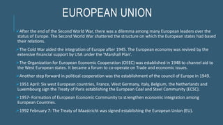 EUROPEAN UNION
After the end of the Second World War, there was a dilemma among many European leaders over the
status of Europe. The Second World War shattered the structure on which the European states had based
their relations.
The Cold War aided the integration of Europe after 1945. The European economy was revived by the
extensive financial support by USA under the ‘Marshall Plan’.
The Organization for European Economic Cooperation (OEEC) was established in 1948 to channel aid to
the West European states. It became a forum to co-operate on Trade and economic issues.
Another step forward in political cooperation was the establishment of the council of Europe in 1949.
1951 April: Six west European countries, France, West Germany, Italy, Belgium, the Netherlands and
Luxembourg sign the Treaty of Paris establishing the European Coal and Steel Community (ECSC).
1957- Formation of European Economic Community to strengthen economic integration among
European Countries.
1992 February 7: The Treaty of Maastricht was signed establishing the European Union (EU).
 