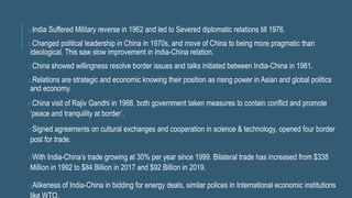 oIndia Suffered Military reverse in 1962 and led to Severed diplomatic relations till 1976.
oChanged political leadership in China in 1970s, and move of China to being more pragmatic than
ideological. This saw slow improvement in India-China relation.
oChina showed willingness resolve border issues and talks initiated between India-China in 1981.
oRelations are strategic and economic knowing their position as rising power in Asian and global politics
and economy.
oChina visit of Rajiv Gandhi in 1988, both government taken measures to contain conflict and promote
‘peace and tranquility at border’.
oSigned agreements on cultural exchanges and cooperation in science & technology, opened four border
post for trade.
oWith India-China’s trade growing at 30% per year since 1999. Bilateral trade has increased from $338
Million in 1992 to $84 Billion in 2017 and $92 Billion in 2019.
oAlikeness of India-China in bidding for energy deals, similar polices in International economic institutions
 