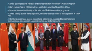 oChina’s growing ties with Pakistan and their contribution in Pakistani’s Nuclear Program
oIndia’s Nuclear Test in 1998 sometimes justified on grounds of threat from China.
oChina was seen as contributing to the build up of Pakistan’s nuclear programme.
oChina’s Military relation with Bangladesh, Myanmar seen as hostile to India’s position in South
Asia.
oIndo-China cooperation seen in border talks, bilateral visit, increased transportation and
communication link, common economic interest and global concerns.
 