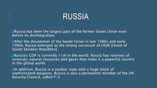 RUSSIA
Russia has been the largest part of the former Soviet Union even
before its disintegration.
After the dissolution of the Soviet Union in late 1980s and early
1990s, Russia emerged as the strong successor of USSR [Union of
Soviet Socialist Republics].
Russia's GDP is currently 11th in the world. Russia has reserves of
minerals, natural resources and gases that make it a powerful country
in the global world.
In addition, Russia is a nuclear state with a huge stock of
sophisticated weapons. Russia is also a permanent member of the UN
Security Council, called P-5
 