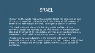 ISRAEL
Shown on the world map with a pointer, Israel has emerged as one
of the most powerful nations in the 21st century world in terms of
science and technology, defence, intelligence besides economy.
Situated in the middle of the burning politics of West Asian
countries, Israel has reached to the new heights of global political
standing by virtue of its indomitable defence prowess, technological
innovations, industrialization and agricultural development.
Sustaining against adversity is the principle with which a small
Jewish-Zionist nation, i.e., Israel is placed in the contemporary global
politics in general and the Arab-dominated West Asian politics in
particular.
 