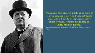 “to recreate the European family, or as much of
it as we can, and to provide it with a structure
under which it can dwell in peace, in safety
and in freedom. We must build a kind of
United States of Europe.”
-Winston Churchill on United Europe after Second World
War
 