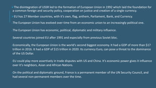 The disintegration of USSR led to the formation of European Union in 1992 which laid the foundation for
a common foreign and security policy, cooperation on justice and creation of a single currency.
EU has 27 Member countries, with it’s own, flag, anthem, Parliament, Bank, and Currency.
The European Union has evolved over time from an economic union to an increasingly political one.
The European Union has economic, political, diplomatic and military influence.
Several countries joined EU after 1991 and especially from previous Soviet bloc.
Economically, the European Union is the world’s second biggest economy. It had a GDP of more than $17
trillion in 2016. It had a GDP of $15 trillion in 2020. Its currency Euro, can pose a threat to the dominance
of the US Dollar.
EU could play more assertively in trade disputes with US and China. It’s economic power gives it influence
over it’s neighbors, Asian and African Nations.
On the political and diplomatic ground, France is a permanent member of the UN Security Council, and
had several non-permanent members over the time.
 