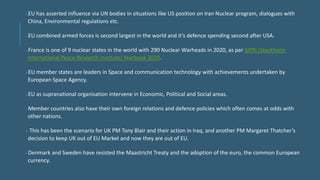 EU has asserted influence via UN bodies in situations like US position on Iran Nuclear program, dialogues with
China, Environmental regulations etc.
EU combined armed forces is second largest in the world and it’s defence spending second after USA.
France is one of 9 nuclear states in the world with 290 Nuclear Warheads in 2020, as per SIPRI (Stockholm
International Peace Research Institute) Yearbook 2020.
EU member states are leaders in Space and communication technology with achievements undertaken by
European Space Agency.
EU as supranational organisation intervene in Economic, Political and Social areas.
Member countries also have their own foreign relations and defence policies which often comes at odds with
other nations.
 This has been the scenario for UK PM Tony Blair and their action in Iraq, and another PM Margaret Thatcher’s
decision to keep UK out of EU Market and now they are out of EU.
Denmark and Sweden have resisted the Maastricht Treaty and the adoption of the euro, the common European
currency.
 