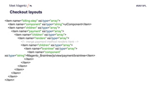 #MM19PL
Checkout layouts
<item name="billing-step" xsi:type="array">
<item name="component" xsi:type="string">uiComponent</item>
<item name="children" xsi:type="array">
<item name="payment" xsi:type="array">
<item name="children" xsi:type="array">
<item name="renders" xsi:type="array">
<!-- merge payment method renders here -->
<item name="children" xsi:type="array">
<item name="braintree" xsi:type="array">
<item name="component”
xsi:type="string">Magento_Braintree/js/view/payment/braintree</item>
</item>
</item>
</item>
</item>
</item>
</item>
</item>
 