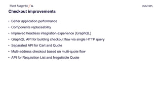 #MM19PL
Checkout improvements
• Better application performance
• Components replaceability
• Improved headless integration experience (GraphQL)
• GraphQL API for building checkout flow via single HTTP query
• Separated API for Cart and Quote
• Multi-address checkout based on multi-quote flow
• API for Requisition List and Negotiable Quote
 