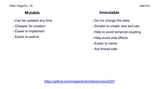#MM19PL
Mutable
- Simpler to create, test and use
- Help to avoid temporal coupling
- Easier to cache
- Do not change the state- Can be updated any time
- Are thread-safe
- Help avoid side effects
- Easier to implement
- Easier to extend
- Cheaper for creation
https://github.com/magento/architecture/pull/207
Immutable
 