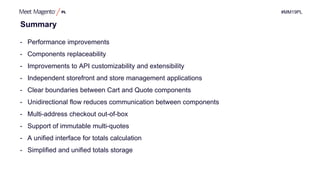 #MM19PL
Summary
- Performance improvements
- Components replaceability
- Improvements to API customizability and extensibility
- Independent storefront and store management applications
- Clear boundaries between Cart and Quote components
- Unidirectional flow reduces communication between components
- Multi-address checkout out-of-box
- Support of immutable multi-quotes
- A unified interface for totals calculation
- Simplified and unified totals storage
 