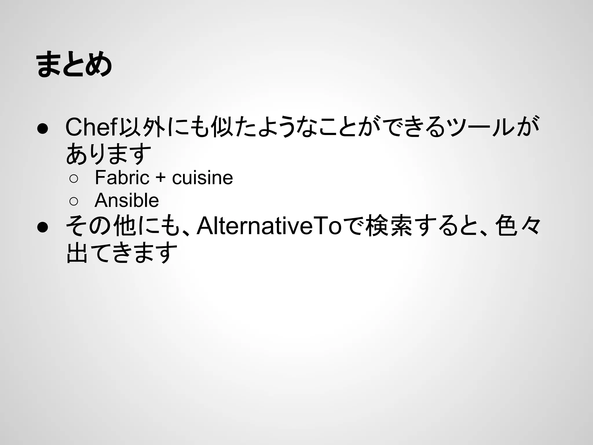 まとめ
● Chef以外にも似たようなことができるツールが
あります
○ Fabric + cuisine
○ Ansible
● その他にも、AlternativeToで検索すると、色々
出てきます
 