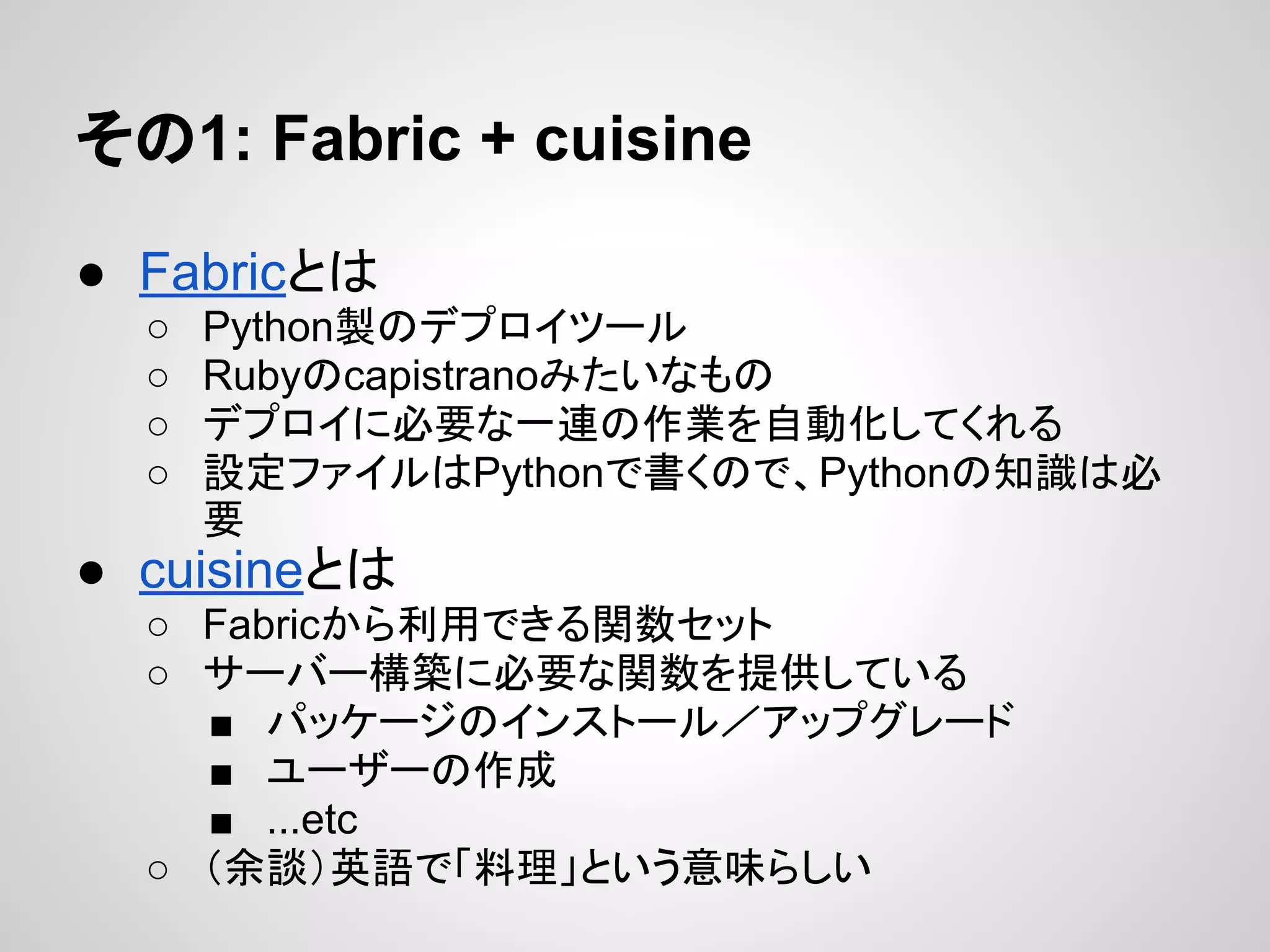 その1: Fabric + cuisine
● Fabricとは
○ Python製のデプロイツール
○ Rubyのcapistranoみたいなもの
○ デプロイに必要な一連の作業を自動化してくれる
○ 設定ファイルはPythonで書くので、Pythonの知識は必
要
● cuisineとは
○ Fabricから利用できる関数セット
○ サーバー構築に必要な関数を提供している
■ パッケージのインストール／アップグレード
■ ユーザーの作成
■ ...etc
○ （余談）英語で「料理」という意味らしい
 