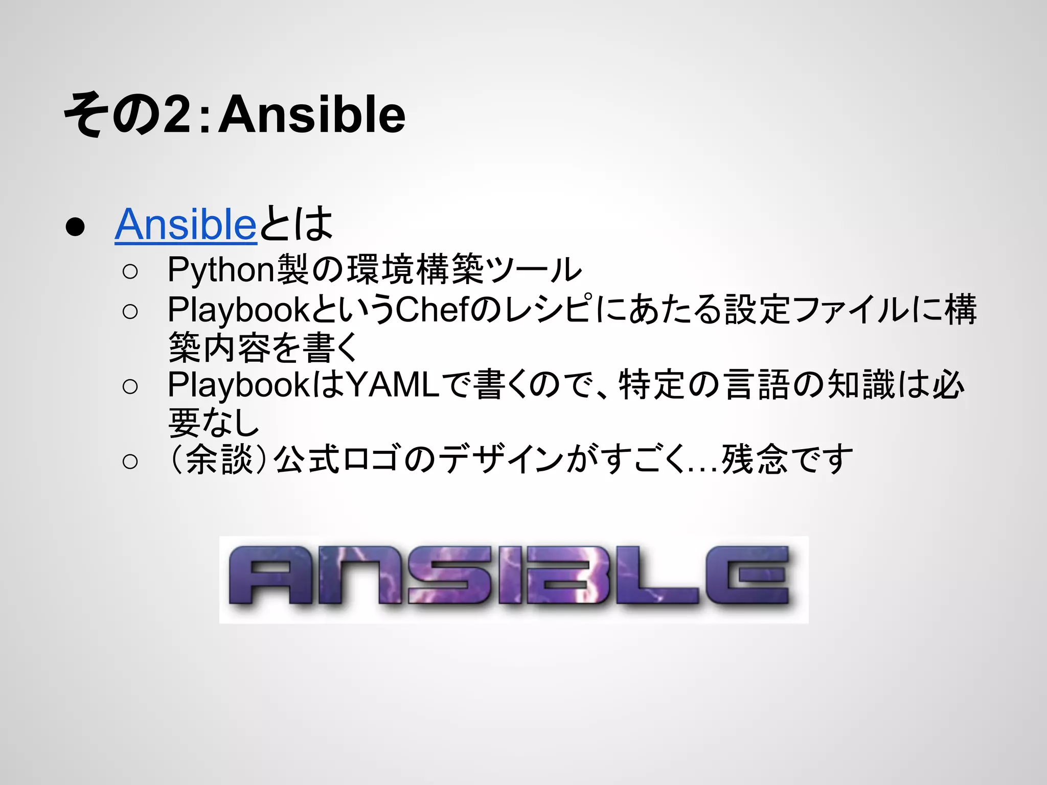 その2：Ansible
● Ansibleとは
○ Python製の環境構築ツール
○ PlaybookというChefのレシピにあたる設定ファイルに構
築内容を書く
○ PlaybookはYAMLで書くので、特定の言語の知識は必
要なし
○ （余談）公式ロゴのデザインがすごく…残念です
 