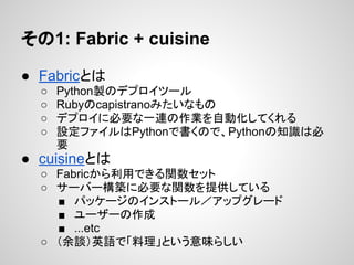 その1: Fabric + cuisine
● Fabricとは
○ Python製のデプロイツール
○ Rubyのcapistranoみたいなもの
○ デプロイに必要な一連の作業を自動化してくれる
○ 設定ファイルはPythonで書くので、Pythonの知識は必
要
● cuisineとは
○ Fabricから利用できる関数セット
○ サーバー構築に必要な関数を提供している
■ パッケージのインストール／アップグレード
■ ユーザーの作成
■ ...etc
○ （余談）英語で「料理」という意味らしい
 