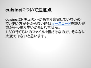 cuisineについて注意点
cuisineはドキュメントがあまり充実していないの
で、使い方が分からない時はソースコードを読んだ
方が手っ取り早いかもしれません。
1,300行ぐらいのファイル1個だけなので、そんなに
大変ではないと思います。
 
