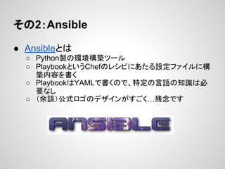 その2：Ansible
● Ansibleとは
○ Python製の環境構築ツール
○ PlaybookというChefのレシピにあたる設定ファイルに構
築内容を書く
○ PlaybookはYAMLで書くので、特定の言語の知識は必
要なし
○ （余談）公式ロゴのデザインがすごく…残念です
 