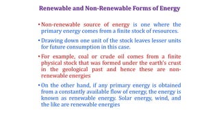 Renewable and Non-Renewable Forms of Energy
• Non-renewable source of energy is one where the
primary energy comes from a finite stock of resources.
• Drawing down one unit of the stock leaves lesser units
for future consumption in this case.
• For example, coal or crude oil comes from a finite
physical stock that was formed under the earth’s crust
in the geological past and hence these are non-
renewable energies
• On the other hand, if any primary energy is obtained
from a constantly available flow of energy, the energy is
known as renewable energy. Solar energy, wind, and
the like are renewable energies
 