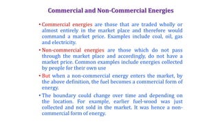 Commercial and Non-Commercial Energies
• Commercial energies are those that are traded wholly or
almost entirely in the market place and therefore would
command a market price. Examples include coal, oil, gas
and electricity.
• Non-commercial energies are those which do not pass
through the market place and accordingly, do not have a
market price. Common examples include energies collected
by people for their own use
• But when a non-commercial energy enters the market, by
the above definition, the fuel becomes a commercial form of
energy.
• The boundary could change over time and depending on
the location. For example, earlier fuel-wood was just
collected and not sold in the market. It was hence a non-
commercial form of energy.
 