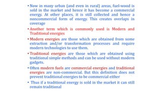 • Now in many urban (and even in rural) areas, fuel-wood is
sold in the market and hence it has become a commercial
energy. At other places, it is still collected and hence a
noncommercial form of energy. This creates overlaps in
coverage
• Another term which is commonly used is Modern and
Traditional energies
• Modern energies are those which are obtained from some
extraction and/or transformation processes and require
modern technologies to use them.
• Traditional energies are those which are obtained using
traditional simple methods and can be used without modern
gadgets.
• Often modern fuels are commercial energies and traditional
energies are non-commercial. But this definition does not
prevent traditional energies to be commercial either
• Thus if a traditional energy is sold in the market it can still
remain traditional
 