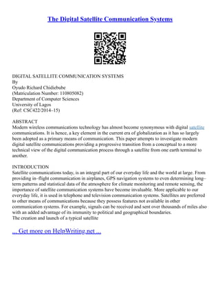 The Digital Satellite Communication Systems
DIGITAL SATELLITE COMMUNICATION SYSTEMS
By
Oyudo Richard Chidiebube
(Matriculation Number: 110805082)
Department of Computer Sciences
University of Lagos
(Ref: CSC422/2014–15)
ABSTRACT
Modern wireless communications technology has almost become synonymous with digital satellite
communications. It is hence, a key element in the current era of globalization as it has so largely
been adopted as a primary means of communication. This paper attempts to investigate modern
digital satellite communications providing a progressive transition from a conceptual to a more
technical view of the digital communication process through a satellite from one earth terminal to
another.
INTRODUCTION
Satellite communications today, is an integral part of our everyday life and the world at large. From
providing in–flight communication in airplanes, GPS navigation systems to even determining long–
term patterns and statistical data of the atmosphere for climate monitoring and remote sensing, the
importance of satellite communication systems have become invaluable. More applicable to our
everyday life, it is used in telephone and television communication systems. Satellites are preferred
to other means of communications because they possess features not available in other
communication systems. For example, signals can be received and sent over thousands of miles also
with an added advantage of its immunity to political and geographical boundaries.
The creation and launch of a typical satellite
... Get more on HelpWriting.net ...
 
