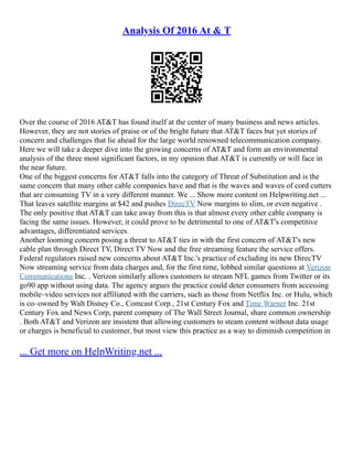 Analysis Of 2016 At & T
Over the course of 2016 AT&T has found itself at the center of many business and news articles.
However, they are not stories of praise or of the bright future that AT&T faces but yet stories of
concern and challenges that lie ahead for the large world renowned telecommunication company.
Here we will take a deeper dive into the growing concerns of AT&T and form an environmental
analysis of the three most significant factors, in my opinion that AT&T is currently or will face in
the near future.
One of the biggest concerns for AT&T falls into the category of Threat of Substitution and is the
same concern that many other cable companies have and that is the waves and waves of cord cutters
that are consuming TV in a very different manner. We ... Show more content on Helpwriting.net ...
That leaves satellite margins at $42 and pushes DirecTV Now margins to slim, or even negative .
The only positive that AT&T can take away from this is that almost every other cable company is
facing the same issues. However, it could prove to be detrimental to one of AT&T's competitive
advantages, differentiated services.
Another looming concern posing a threat to AT&T ties in with the first concern of AT&T's new
cable plan through Direct TV, Direct TV Now and the free streaming feature the service offers.
Federal regulators raised new concerns about AT&T Inc.'s practice of excluding its new DirecTV
Now streaming service from data charges and, for the first time, lobbed similar questions at Verizon
Communications Inc. . Verizon similarly allows customers to stream NFL games from Twitter or its
go90 app without using data. The agency argues the practice could deter consumers from accessing
mobile–video services not affiliated with the carriers, such as those from Netflix Inc. or Hulu, which
is co–owned by Walt Disney Co., Comcast Corp., 21st Century Fox and Time Warner Inc. 21st
Century Fox and News Corp, parent company of The Wall Street Journal, share common ownership
. Both AT&T and Verizon are insistent that allowing customers to steam content without data usage
or charges is beneficial to customer, but most view this practice as a way to diminish competition in
... Get more on HelpWriting.net ...
 