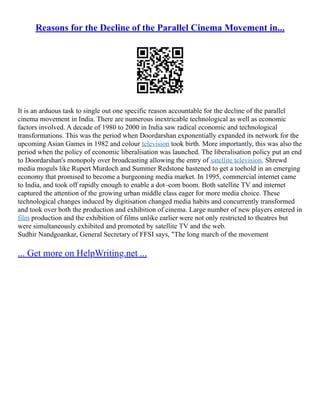Reasons for the Decline of the Parallel Cinema Movement in...
It is an arduous task to single out one specific reason accountable for the decline of the parallel
cinema movement in India. There are numerous inextricable technological as well as economic
factors involved. A decade of 1980 to 2000 in India saw radical economic and technological
transformations. This was the period when Doordarshan exponentially expanded its network for the
upcoming Asian Games in 1982 and colour television took birth. More importantly, this was also the
period when the policy of economic liberalisation was launched. The liberalisation policy put an end
to Doordarshan's monopoly over broadcasting allowing the entry of satellite television. Shrewd
media moguls like Rupert Murdoch and Summer Redstone hastened to get a toehold in an emerging
economy that promised to become a burgeoning media market. In 1995, commercial internet came
to India, and took off rapidly enough to enable a dot–com boom. Both satellite TV and internet
captured the attention of the growing urban middle class eager for more media choice. These
technological changes induced by digitisation changed media habits and concurrently transformed
and took over both the production and exhibition of cinema. Large number of new players entered in
film production and the exhibition of films unlike earlier were not only restricted to theatres but
were simultaneously exhibited and promoted by satellite TV and the web.
Sudhir Nandgoankar, General Secretary of FFSI says, "The long march of the movement
... Get more on HelpWriting.net ...
 