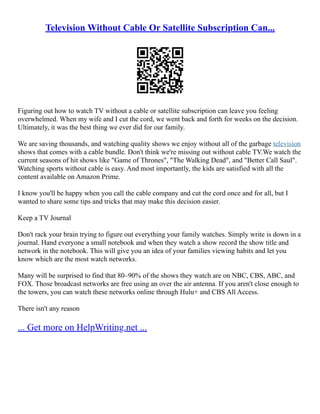 Television Without Cable Or Satellite Subscription Can...
Figuring out how to watch TV without a cable or satellite subscription can leave you feeling
overwhelmed. When my wife and I cut the cord, we went back and forth for weeks on the decision.
Ultimately, it was the best thing we ever did for our family.
We are saving thousands, and watching quality shows we enjoy without all of the garbage television
shows that comes with a cable bundle. Don't think we're missing out without cable TV.We watch the
current seasons of hit shows like "Game of Thrones", "The Walking Dead", and "Better Call Saul".
Watching sports without cable is easy. And most importantly, the kids are satisfied with all the
content available on Amazon Prime.
I know you'll be happy when you call the cable company and cut the cord once and for all, but I
wanted to share some tips and tricks that may make this decision easier.
Keep a TV Journal
Don't rack your brain trying to figure out everything your family watches. Simply write is down in a
journal. Hand everyone a small notebook and when they watch a show record the show title and
network in the notebook. This will give you an idea of your families viewing habits and let you
know which are the most watch networks.
Many will be surprised to find that 80–90% of the shows they watch are on NBC, CBS, ABC, and
FOX. Those broadcast networks are free using an over the air antenna. If you aren't close enough to
the towers, you can watch these networks online through Hulu+ and CBS All Access.
There isn't any reason
... Get more on HelpWriting.net ...
 